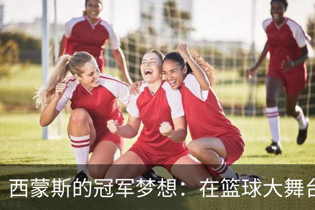 西蒙斯的冠军梦想：在篮球大舞台上发光发热